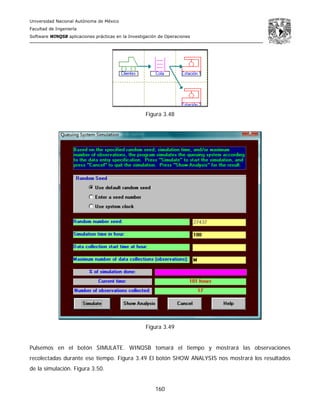 Universidad Nacional Autónoma de México
Facultad de Ingeniería
Software WINQSB aplicaciones prácticas en la Investigación de Operaciones
160
Figura 3.48
Figura 3.49
Pulsemos en el botón SIMULATE. WINQSB tomará el tiempo y mostrará las observaciones
recolectadas durante ese tiempo. Figura 3.49 El botón SHOW ANALYSIS nos mostrará los resultados
de la simulación. Figura 3.50.
 