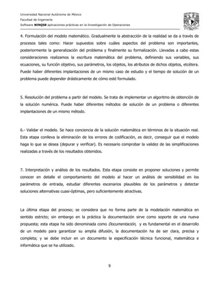Universidad Nacional Autónoma de México
Facultad de Ingeniería
Software WINQSB aplicaciones prácticas en la Investigación de Operaciones
9
4. Formulación del modelo matemático. Gradualmente la abstracción de la realidad se da a través de
procesos tales como: Hacer supuestos sobre cuáles aspectos del problema son importantes,
posteriormente la generalización del problema y finalmente su formalización. Llevadas a cabo estas
consideraciones realizamos la escritura matemática del problema, definiendo sus variables, sus
ecuaciones, su función objetivo, sus parámetros, los objetos, los atributos de dichos objetos, etcétera.
Puede haber diferentes implantaciones de un mismo caso de estudio y el tiempo de solución de un
problema puede depender drásticamente de cómo esté formulado.
5. Resolución del problema a partir del modelo. Se trata de implementar un algoritmo de obtención de
la solución numérica. Puede haber diferentes métodos de solución de un problema o diferentes
implantaciones de un mismo método.
6.- Validar el modelo. Se hace conciencia de la solución matemática en términos de la situación real.
Esta etapa conlleva la eliminación de los errores de codificación, es decir, conseguir que el modelo
haga lo que se desea (depurar y verificar). Es necesario comprobar la validez de las simplificaciones
realizadas a través de los resultados obtenidos.
7. Interpretación y análisis de los resultados. Esta etapa consiste en proponer soluciones y permite
conocer en detalle el comportamiento del modelo al hacer un análisis de sensibilidad en los
parámetros de entrada, estudiar diferentes escenarios plausibles de los parámetros y detectar
soluciones alternativas cuasi-óptimas, pero suficientemente atractivas.
La última etapa del proceso; se considera que no forma parte de la modelación matemática en
sentido estricto; sin embargo en la práctica la documentación sirve como soporte de una nueva
propuesta; esta etapa ha sido denominada como Documentación, y es fundamental en el desarrollo
de un modelo para garantizar su amplia difusión, la documentación ha de ser clara, precisa y
completa; y se debe incluir en un documento la especificación técnica funcional, matemática e
informática que se ha utilizado.
 