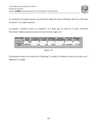 Universidad Nacional Autónoma de México
Facultad de Ingeniería
Software WINQSB aplicaciones prácticas en la Investigación de Operaciones
162
Las estaciones de lavado tuvieron un promedio de utilización (Server Utilization) del 41% y 50% para
la estación 1 y 2 respectivamente.
La estación 1 atendió 8 autos y la estación 2 a 9 autos para un total de 17 autos. (Customer
Processed). Desde el punto de vista de la cola tenemos. Figura 3.52
Figura 3.52
El promedio de autos en la cola fue de 0 (Average Q. Length). El máximo de autos en la cola es de 1
(Maximun Q. Length).
 
