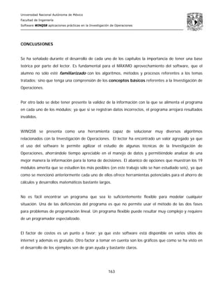 Universidad Nacional Autónoma de México
Facultad de Ingeniería
Software WINQSB aplicaciones prácticas en la Investigación de Operaciones
163
CONCLUSIONES
Se ha señalado durante el desarrollo de cada uno de los capítulos la importancia de tener una base
teórica por parte del lector. Es fundamental para el MÁXIMO aprovechamiento del software, que el
alumno no sólo esté familiarizado con los algoritmos, métodos y procesos referentes a los temas
tratados; sino que tenga una comprensión de los conceptos básicos referentes a la Investigación de
Operaciones.
Por otro lado se debe tener presente la validez de la información con la que se alimenta el programa
en cada uno de los módulos; ya que si se registran datos incorrectos, el programa arrojará resultados
inválidos.
WINQSB se presenta como una herramienta capaz de solucionar muy diversos algoritmos
relacionados con la Investigación de Operaciones. El lector ha encontrado un valor agregado ya que
el uso del software le permite agilizar el estudio de algunas técnicas de la Investigación de
Operaciones, ahorrándole tiempo apreciable en el manejo de datos y permitiéndole analizar de una
mejor manera la información para la toma de decisiones. El abanico de opciones que muestran los 19
módulos amerita que se estudien los más posibles (en este trabajo sólo se han estudiado seis), ya que
como se mencionó anteriormente cada uno de ellos ofrece herramientas potenciales para el ahorro de
cálculos y desarrollos matemáticos bastante largos.
No es fácil encontrar un programa que sea lo suficientemente flexible para modelar cualquier
situación. Una de las deficiencias del programa es que no permite usar el método de las dos fases
para problemas de programación lineal. Un programa flexible puede resultar muy complejo y requiere
de un programador especializado.
El factor de costos es un punto a favor; ya que este software está disponible en varios sitios de
internet y además es gratuito. Otro factor a tomar en cuenta son los gráficos que como se ha visto en
el desarrollo de los ejemplos son de gran ayuda y bastante claros.
 