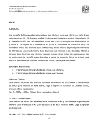 Universidad Nacional Autónoma de México
Facultad de Ingeniería
Software WINQSB aplicaciones prácticas en la Investigación de Operaciones
167
ANEXO
EJERCICIO 1
Una compañía de Pintura produce pinturas tanto para interiores como para exteriores, a partir de dos
materias primas, M1 y M2. Por cada tonelada de pintura para interiores se requiere 4 toneladas de M1
y 2 toneladas de M2 y para cada tonelada de pintura para exteriores se requiere de 6 toneladas de M1
y una de M2. Se dispone de 24 toneladas de M1 y 6 de M2 diariamente. La utilidad que arroja una
tonelada de pintura para exteriores es de 5000 dólares y de una tonelada de pintura para interiores es
de 4000 dólares. La demanda máxima diaria de pintura para interiores es de 2 toneladas. Además la
demanda diaria de pintura para interiores no puede exceder a la de pintura para exteriores por más
de una tonelada. La compañía quiere determinar la mezcla de producción óptima de pinturas para
interiores y exteriores que maximice las utilidades diarias y satisfaga las limitaciones.
a) Variables de Decisiones:
x1= n° de toneladas diarias producidas de pintura para exteriores.
x2= n° de toneladas diarias producidas de pintura para interiores.
b) Función Objetivo:
Cada tonelada de pintura para exteriores contribuye en la utilidad en 5000 dólares y cada tonelada
de pintura para interiores en 4000 dólares, luego el objetivo es maximizar las utilidades diarias,
entonces esto se expresa como:
Máx Z = 5000x1+ 4000x2 (Utilidad diaria expresada en dólares)
c) Restricciones del modelo:
Cada tonelada de pintura para exteriores utiliza 6 toneladas de M1 y cada tonelada de pintura para
interiores utiliza 4 toneladas de M1 y solo se dispone al día de 24 toneladas de M1, luego la expresión
algebraica será:
6x1+4 x2 ≤ 24 ( disponibilidad máxima de M1 en toneladas).
 