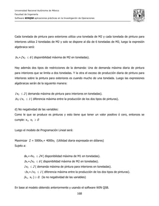 Universidad Nacional Autónoma de México
Facultad de Ingeniería
Software WINQSB aplicaciones prácticas en la Investigación de Operaciones
168
Cada tonelada de pintura para exteriores utiliza una tonelada de M2 y cada tonelada de pintura para
interiores utiliza 2 toneladas de M2 y solo se dispone al día de 6 toneladas de M2, luego la expresión
algebraica será:
1x1+2 x2 ≤ 6 ( disponibilidad máxima de M2 en toneladas).
Hay además dos tipos de restricciones de la demanda: Una de demanda máxima diaria de pintura
para interiores que se limita a dos toneladas. Y la otra el exceso de producción diaria de pintura para
interiores sobre la pintura para exteriores es cuando mucho de una tonelada. Luego las expresiones
algebraicas serán de la siguiente manera:
1 x2 ≤ 2 ( demanda máxima de pintura para interiores en toneladas).
1x2-1 x1 ≤ 1 ( diferencia máxima entre la producción de los dos tipos de pinturas).
d) No negatividad de las variables:
Como le que se produce es pinturas y esto tiene que tener un valor positivo ó cero, entonces se
cumple: x1, x2 ≥ 0
Luego el modelo de Programación Lineal será:
Maximizar Z = 5000x1+ 4000x2 (Utilidad diaria expresada en dólares)
Sujeto a:
6x1+4 x2 ≤ 24 ( disponibilidad máxima de M1 en toneladas).
1x1+2 x2 ≤ 6 ( disponibilidad máxima de M2 en toneladas).
1 x2 ≤ 2 ( demanda máxima de pintura para interiores en toneladas).
-1x1+1 x2 ≤ 1 ( diferencia máxima entre la producción de los dos tipos de pinturas).
(x1, x2 ) ≥ 0. (la no negatividad de las variables)
En base al modelo obtenido anteriormente y usando el software WIN QSB.
 