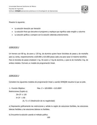 Universidad Nacional Autónoma de México
Facultad de Ingeniería
Software WINQSB aplicaciones prácticas en la Investigación de Operaciones
169
Muestre lo siguiente:
• La solución iteración por iteración
• La solución final que devuelve el programa y explique que significa cada renglón y columna
• La solución gráfica y compare con la solución obtenida anteriormente.
EJERCICIO 2
Un herrero con 80 kg. de acero y 120 kg. de aluminio quiere hacer bicicletas de paseo y de montaña
para su venta, respectivamente a $20.000 y $15.000 pesos cada una para sacar el máximo beneficio.
Para la bicicleta de paseo empleará 1 kg. De acero y 3 kg de aluminio, y para la de montaña 2 kg. de
ambos metales. Formule un modelo de programación lineal.
EJERCICIO 3
Considere los siguientes modelos de programación lineal y usando WINQSB resuelva lo que se pide.
1.- Función Objetivo: Max. Z = $20.000X + $15.000Y
Restricciones (Sujeto a):
3X+2Y ≤ 120
X+2Y ≤ 80
(X, Y) ≥ 0 (Restricción de no negatividad)
a) Represente gráficamente las restricciones y señale la región de soluciones factibles, las soluciones
básicas factibles y las soluciones básicas no factibles.
b) Encuentre la solución usando el método gráfico.
 