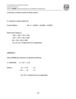 Universidad Nacional Autónoma de México
Facultad de Ingeniería
Software WINQSB aplicaciones prácticas en la Investigación de Operaciones
170
c) Resuelva el problema usando el método simplex.
2.- Encontrar la solución óptima de:
Función Objetivo: Max. Z = $1500X1 + $2100X2 + $1300X3
Restricciones (Sujeto a):
10X1 + 15X2 + 7X3 ≤ 3300
12X1 + 17X2 + 7X3 ≤ 3500
8X1 + 9X2 + 8X3 ≤ 2900
(X1, X2, X3) ≥ 0 (Restricción de no negatividad)
EJERCICIO 4
Utilice WINQSB para solucionar los siguientes problemas:
1.- MAXIMIZAR Z = 4 X1 + 8 X2
Sujeto a: X1 + 2 X2 ≤ 2
2 X1 + X2 ≤ 3
(X1, X2) ≥ 0 (Restricción de no negatividad)
 