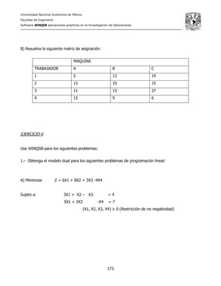 Universidad Nacional Autónoma de México
Facultad de Ingeniería
Software WINQSB aplicaciones prácticas en la Investigación de Operaciones
173
B) Resuelva la siguiente matriz de asignación:
MAQUINA
TRABAJADOR A B C
1 5 13 19
2 13 10 15
3 11 15 27
4 15 9 6
EJERCICIO 6
Use WINQSB para los siguientes problemas:
1.- Obtenga el modelo dual para los siguientes problemas de programación lineal:
A) Minimizar Z = 6X1 + 8X2 + 3X3 -4X4
Sujeto a: 3X1 + X2 – X3 = 4
5X1 + 2X2 -X4 = 7
(X1, X2, X3, X4) ≥ 0 (Restricción de no negatividad)
 