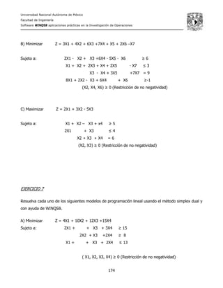 Universidad Nacional Autónoma de México
Facultad de Ingeniería
Software WINQSB aplicaciones prácticas en la Investigación de Operaciones
174
B) Minimizar Z = 3X1 + 4X2 + 6X3 +7X4 + X5 + 2X6 –X7
Sujeto a: 2X1 - X2 + X3 +6X4 - 5X5 - X6 ≥ 6
X1 + X2 + 2X3 + X4 + 2X5 - X7 ≤ 3
X3 - X4 + 3X5 +7X7 = 9
8X1 + 2X2 - X3 + 6X4 + X6 ≥-1
(X2, X4, X6) ≥ 0 (Restricción de no negatividad)
C) Maximizar Z = 2X1 + 3X2 - 5X3
Sujeto a: X1 + X2 – X3 + x4 ≥ 5
2X1 + X3 ≤ 4
X2 + X3 + X4 = 6
(X2, X3) ≥ 0 (Restricción de no negatividad)
EJERCICIO 7
Resuelva cada uno de los siguientes modelos de programación lineal usando el método simplex dual y
con ayuda de WINQSB.
A) Minimizar Z = 4X1 + 10X2 + 12X3 +15X4
Sujeto a: 2X1 + + X3 + 3X4 ≥ 15
2X2 + X3 +2X4 ≥ 8
X1 + + X3 + 2X4 ≤ 13
( X1, X2, X3, X4) ≥ 0 (Restricción de no negatividad)
 