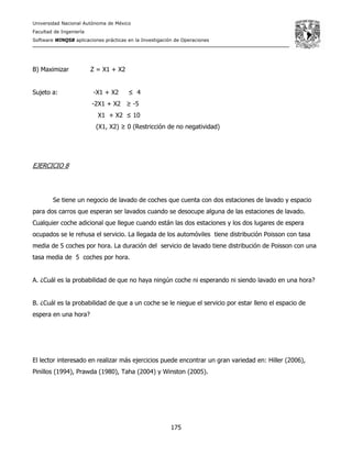 Universidad Nacional Autónoma de México
Facultad de Ingeniería
Software WINQSB aplicaciones prácticas en la Investigación de Operaciones
175
B) Maximizar Z = X1 + X2
Sujeto a: -X1 + X2 ≤ 4
-2X1 + X2 ≥ -5
X1 + X2 ≤ 10
(X1, X2) ≥ 0 (Restricción de no negatividad)
EJERCICIO 8
Se tiene un negocio de lavado de coches que cuenta con dos estaciones de lavado y espacio
para dos carros que esperan ser lavados cuando se desocupe alguna de las estaciones de lavado.
Cualquier coche adicional que llegue cuando están las dos estaciones y los dos lugares de espera
ocupados se le rehusa el servicio. La llegada de los automóviles tiene distribución Poisson con tasa
media de 5 coches por hora. La duración del servicio de lavado tiene distribución de Poisson con una
tasa media de 5 coches por hora.
A. ¿Cuál es la probabilidad de que no haya ningún coche ni esperando ni siendo lavado en una hora?
B. ¿Cuál es la probabilidad de que a un coche se le niegue el servicio por estar lleno el espacio de
espera en una hora?
El lector interesado en realizar más ejercicios puede encontrar un gran variedad en: Hiller (2006),
Pinillos (1994), Prawda (1980), Taha (2004) y Winston (2005).
 