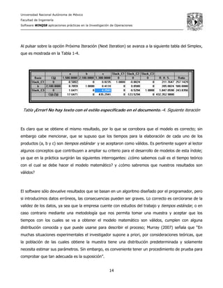 Universidad Nacional Autónoma de México
Facultad de Ingeniería
Software WINQSB aplicaciones prácticas en la Investigación de Operaciones
14
Al pulsar sobre la opción Próxima Iteración (Next Iteration) se avanza a la siguiente tabla del Simplex,
que es mostrada en la Tabla 1-4.
Tabla ¡Error! No hay texto con el estilo especificado en el documento.-4. Siguiente iteración
Es claro que se obtiene el mismo resultado, por lo que se corrobora que el modelo es correcto; sin
embargo cabe mencionar, que se supuso que los tiempos para la elaboración de cada uno de los
productos (a, b y c) son tiempos estándar y se aceptaron como válidos. Es pertinente sugerir al lector
algunos conceptos que contribuyen a ampliar su criterio para el desarrollo de modelos de esta índole;
ya que en la práctica surgirán las siguientes interrogantes: ¿cómo sabemos cuál es el tiempo teórico
con el cual se debe hacer el modelo matemático? y ¿cómo sabremos que nuestros resultados son
válidos?
El software sólo devuelve resultados que se basan en un algoritmo diseñado por el programador, pero
si introducimos datos erróneos, las consecuencias pueden ser graves. Lo correcto es cerciorarse de la
validez de los datos, ya sea que la empresa cuente con estudios del trabajo y tiempos estándar, o en
caso contrario mediante una metodología que nos permita tomar una muestra y aceptar que los
tiempos con los cuales se va a obtener el modelo matemático son válidos, cumplen con alguna
distribución conocida y que puede usarse para describir el proceso; Murray (2007) señala que “En
muchas situaciones experimentales el investigador supone a priori, por consideraciones teóricas, que
la población de las cuales obtiene la muestra tiene una distribución predeterminada y solamente
necesita estimar sus parámetros. Sin embargo, es conveniente tener un procedimiento de prueba para
comprobar que tan adecuada es la suposición”.
 