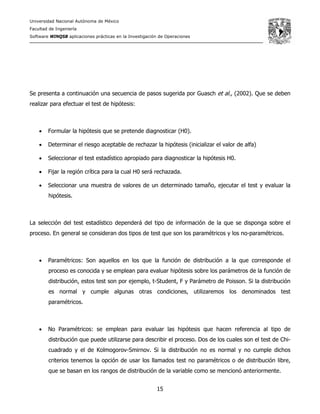 Universidad Nacional Autónoma de México
Facultad de Ingeniería
Software WINQSB aplicaciones prácticas en la Investigación de Operaciones
15
Se presenta a continuación una secuencia de pasos sugerida por Guasch et al., (2002). Que se deben
realizar para efectuar el test de hipótesis:
• Formular la hipótesis que se pretende diagnosticar (H0).
• Determinar el riesgo aceptable de rechazar la hipótesis (inicializar el valor de alfa)
• Seleccionar el test estadístico apropiado para diagnosticar la hipótesis H0.
• Fijar la región crítica para la cual H0 será rechazada.
• Seleccionar una muestra de valores de un determinado tamaño, ejecutar el test y evaluar la
hipótesis.
La selección del test estadístico dependerá del tipo de información de la que se disponga sobre el
proceso. En general se consideran dos tipos de test que son los paramétricos y los no-paramétricos.
• Paramétricos: Son aquellos en los que la función de distribución a la que corresponde el
proceso es conocida y se emplean para evaluar hipótesis sobre los parámetros de la función de
distribución, estos test son por ejemplo, t-Student, F y Parámetro de Poisson. Si la distribución
es normal y cumple algunas otras condiciones, utilizaremos los denominados test
paramétricos.
• No Paramétricos: se emplean para evaluar las hipótesis que hacen referencia al tipo de
distribución que puede utilizarse para describir el proceso. Dos de los cuales son el test de Chi-
cuadrado y el de Kolmogorov-Smirnov. Si la distribución no es normal y no cumple dichos
criterios tenemos la opción de usar los llamados test no paramétricos o de distribución libre,
que se basan en los rangos de distribución de la variable como se mencionó anteriormente.
 