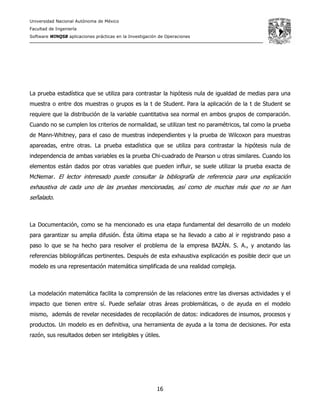Universidad Nacional Autónoma de México
Facultad de Ingeniería
Software WINQSB aplicaciones prácticas en la Investigación de Operaciones
16
La prueba estadística que se utiliza para contrastar la hipótesis nula de igualdad de medias para una
muestra o entre dos muestras o grupos es la t de Student. Para la aplicación de la t de Student se
requiere que la distribución de la variable cuantitativa sea normal en ambos grupos de comparación.
Cuando no se cumplen los criterios de normalidad, se utilizan test no paramétricos, tal como la prueba
de Mann-Whitney, para el caso de muestras independientes y la prueba de Wilcoxon para muestras
apareadas, entre otras. La prueba estadística que se utiliza para contrastar la hipótesis nula de
independencia de ambas variables es la prueba Chi-cuadrado de Pearson u otras similares. Cuando los
elementos están dados por otras variables que pueden influir, se suele utilizar la prueba exacta de
McNemar. El lector interesado puede consultar la bibliografía de referencia para una explicación
exhaustiva de cada uno de las pruebas mencionadas, así como de muchas más que no se han
señalado.
La Documentación, como se ha mencionado es una etapa fundamental del desarrollo de un modelo
para garantizar su amplia difusión. Ésta última etapa se ha llevado a cabo al ir registrando paso a
paso lo que se ha hecho para resolver el problema de la empresa BAZÁN. S. A., y anotando las
referencias bibliográficas pertinentes. Después de esta exhaustiva explicación es posible decir que un
modelo es una representación matemática simplificada de una realidad compleja.
La modelación matemática facilita la comprensión de las relaciones entre las diversas actividades y el
impacto que tienen entre sí. Puede señalar otras áreas problemáticas, o de ayuda en el modelo
mismo, además de revelar necesidades de recopilación de datos: indicadores de insumos, procesos y
productos. Un modelo es en definitiva, una herramienta de ayuda a la toma de decisiones. Por esta
razón, sus resultados deben ser inteligibles y útiles.
 