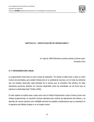 Universidad Nacional Autónoma de México
Facultad de Ingeniería
Software WINQSB aplicaciones prácticas en la Investigación de Operaciones
17
CAPÍTULO II.- INVESTIGACIÓN DE OPERACIONES I
Un viaje de 1000 Kilómetros comienza dando el primer paso.
Proverbio chino
II-1 PROGRAMACIÓN LINEAL
La programación lineal tiene un gran campo de aplicación. “En donde se debe llevar a cabo un cierto
número de actividades, pero existen limitaciones en la cantidad de recursos o en el modo de utilizarlos
que nos impiden desarrollar cada actividad de la manera que se considera más efectiva. En tales
situaciones queremos distribuir los recursos disponibles entre las actividades, de tal forma que se
optimice la efectividad total” Pinillos (1994).
En este capítulo se explica paso a paso como usar el módulo Programación Lineal y Entera (Linear and
Integer programming); se resuelven diversos ejemplos para mostrar las aplicaciones del módulo, y se
describe de manera general como WINQSB solventa las posibles complicaciones que se presentan en
el algoritmo del Método Simplex o en el modelo mismo.
 