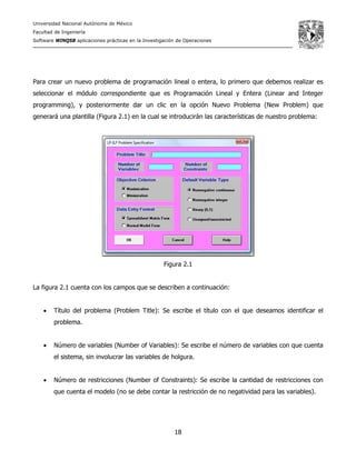Universidad Nacional Autónoma de México
Facultad de Ingeniería
Software WINQSB aplicaciones prácticas en la Investigación de Operaciones
18
Para crear un nuevo problema de programación lineal o entera, lo primero que debemos realizar es
seleccionar el módulo correspondiente que es Programación Lineal y Entera (Linear and Integer
programming), y posteriormente dar un clic en la opción Nuevo Problema (New Problem) que
generará una plantilla (Figura 2.1) en la cual se introducirán las características de nuestro problema:
Figura 2.1
La figura 2.1 cuenta con los campos que se describen a continuación:
• Título del problema (Problem Title): Se escribe el título con el que deseamos identificar el
problema.
• Número de variables (Number of Variables): Se escribe el número de variables con que cuenta
el sistema, sin involucrar las variables de holgura.
• Número de restricciones (Number of Constraints): Se escribe la cantidad de restricciones con
que cuenta el modelo (no se debe contar la restricción de no negatividad para las variables).
 
