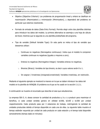 Universidad Nacional Autónoma de México
Facultad de Ingeniería
Software WINQSB aplicaciones prácticas en la Investigación de Operaciones
19
• Objetivo (Objective Criterion): Los problemas de programación lineal y entera se clasifican en
maximización (Maximization) y minimización (Minimization), y dependerá del problema en
particular que estemos resolviendo.
• Formato de entrada de datos (Data Entry Format): Permite elegir entre dos plantillas distintas
para introducir los datos del modelo. La primera alternativa se asemeja a una hoja de cálculo
de Excel, mientras que la segunda es una plantilla prediseñada del programa.
• Tipo de variable (Default Variable Type): En esta parte se indica el tipo de variable que
deseamos utilizar:
o Continuas no negativas (Nonnegative continuous): Indica que el modelo lo componen
variables continuas no negativas (iguales o mayores a cero).
o Enteras no negativas (Nonnegative Integer): Variables enteras no negativas.
o Binarias (Binary): Variables de tipo binario; es decir cuyos valores serán 0 o 1.
o Sin asignar / Irrestrictas (Unsigned/unrestricted): Variables irrestrictas, sin restricción.
Mediante el siguiente ejemplo se mostrará la manera en la que se deben introducir los datos del
modelo en la plantilla de WINQSB. El problema es el que se ha usado en la sección I.1.2.1.
A continuación se muestra el enunciado que describe el caso que estudiaremos.
La empresa SEA S. A. desea conocer la cantidad de productos a, b y c a producir para maximizar el
beneficio, si cada unidad vendida genera en utilidad $1500, $2100 y $1300 por unidad
respectivamente. Cada producto pasa por 3 estaciones de trabajo, restringiendo la cantidad de
unidades producidas debido al tiempo disponible en cada una de ellas. La siguiente tabla muestra el
tiempo estándar requerido por unidad de cada producto en cada estación y el tiempo total disponible
semanalmente (tiempo dado en minutos):
 