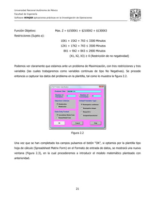 Universidad Nacional Autónoma de México
Facultad de Ingeniería
Software WINQSB aplicaciones prácticas en la Investigación de Operaciones
21
Función Objetivo: Max. Z = $1500X1 + $2100X2 + $1300X3
Restricciones (Sujeto a):
10X1 + 15X2 + 7X3 ≤ 3300 Minutos
12X1 + 17X2 + 7X3 ≤ 3500 Minutos
8X1 + 9X2 + 8X3 ≤ 2900 Minutos
(X1, X2, X3) ≥ 0 (Restricción de no negatividad)
Podemos ver claramente que estamos ante un problema de Maximización, con tres restricciones y tres
variables (las cuales trabajaremos como variables continuas de tipo No Negativas). Se procede
entonces a capturar los datos del problema en la plantilla, tal como lo muestra la figura 2.2.
Figura 2.2
Una vez que se han completado los campos pulsamos el botón “OK”, si optamos por la plantilla tipo
hoja de cálculo (Spreadsheet Matrix Form) en el Formato de entrada de datos, se mostrará una nueva
ventana (Figura 2.3), en la cual procederemos a introducir el modelo matemático planteado con
anterioridad.
 