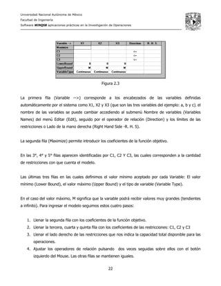 Universidad Nacional Autónoma de México
Facultad de Ingeniería
Software WINQSB aplicaciones prácticas en la Investigación de Operaciones
22
Figura 2.3
La primera fila (Variable -->) corresponde a los encabezados de las variables definidas
automáticamente por el sistema como X1, X2 y X3 (que son las tres variables del ejemplo: a, b y c), el
nombre de las variables se puede cambiar accediendo al submenú Nombre de variables (Variables
Names) del menú Editar (Edit), seguido por el operador de relación (Direction) y los límites de las
restricciones o Lado de la mano derecha (Right Hand Side -R. H. S).
La segunda fila (Maximize) permite introducir los coeficientes de la función objetivo.
En las 3°, 4° y 5° filas aparecen identificadas por C1, C2 Y C3, las cuales corresponden a la cantidad
de restricciones con que cuenta el modelo.
Las últimas tres filas en las cuales definimos el valor mínimo aceptado por cada Variable: El valor
mínimo (Lower Bound), el valor máximo (Upper Bound) y el tipo de variable (Variable Type).
En el caso del valor máximo, M significa que la variable podrá recibir valores muy grandes (tendientes
a infinito). Para ingresar el modelo seguimos estos cuatro pasos:
1. Llenar la segunda fila con los coeficientes de la función objetivo.
2. Llenar la tercera, cuarta y quinta fila con los coeficientes de las restricciones: C1, C2 y C3
3. Llenar el lado derecho de las restricciones que nos indica la capacidad total disponible para las
operaciones.
4. Ajustar los operadores de relación pulsando dos veces seguidas sobre ellos con el botón
izquierdo del Mouse. Las otras filas se mantienen iguales.
 