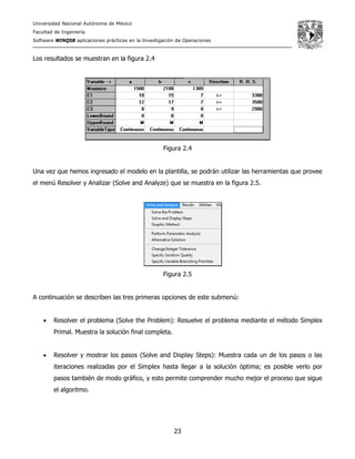 Universidad Nacional Autónoma de México
Facultad de Ingeniería
Software WINQSB aplicaciones prácticas en la Investigación de Operaciones
23
Los resultados se muestran en la figura 2.4
Figura 2.4
Una vez que hemos ingresado el modelo en la plantilla, se podrán utilizar las herramientas que provee
el menú Resolver y Analizar (Solve and Analyze) que se muestra en la figura 2.5.
Figura 2.5
A continuación se describen las tres primeras opciones de este submenú:
• Resolver el problema (Solve the Problem): Resuelve el problema mediante el método Simplex
Primal. Muestra la solución final completa.
• Resolver y mostrar los pasos (Solve and Display Steps): Muestra cada un de los pasos o las
iteraciones realizadas por el Simplex hasta llegar a la solución óptima; es posible verlo por
pasos también de modo gráfico, y esto permite comprender mucho mejor el proceso que sigue
el algoritmo.
 