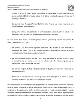 Universidad Nacional Autónoma de México
Facultad de Ingeniería
Software WINQSB aplicaciones prácticas en la Investigación de Operaciones
25
unitaria es $2100, el beneficio total resultará de la multiplicación de ambos valores dando
como resultado $221,506.9 Justo debajo de la última contribución aparece el valor de Z
óptimo ($538,493.2).
• La columna Costo Reducido (Reduced Cost) identifica el costo que genera incrementar una
unidad para cada variable no básica.
• La siguiente columna llamada Estatus de la Variable (Basis Status) muestra el estado de las
variables a, b y c; es decir si es básica (Basic) o en el límite (at bound).
La parte inferior de la matriz muestra la primera columna (Constraint), presenta las variables de
holgura del sistema (C1, C2, C3):
• La columna Lado de la mano izquierda (Left Hand Side) muestra el valor alcanzado al
reemplazar los valores de a, b y c en cada restricción (es importante recordar que cada
restricción se identifica con su variable de holgura).
• Las dos columnas siguientes (Direction y Right Hand Side) muestran las especificaciones dadas
a las restricciones en cuanto al operador de relación (≤) y los valores originales de las
restricciones (3300, 3500 y 2900 minutos).
• La columna Holgura (Déficit) o Superávit (Slack or Surplus) muestran los valores de las
variables de holgura
• Finalmente la columna Precios Sombras (Shadow Price) corresponde a cuánto se estaría
dispuesto a pagar por una unidad adicional de cada recurso.
Los valores óptimos de las variables duales proporcionan una interpretación e información económica
potencial para la toma de decisiones de una empresa, esta es proporcionada por los precios sombra o
marginales o de equilibrio, los cuales permiten determinar si resulta ventajoso adquirir recursos
adicionales sin necesidad de resolver nuevamente el problema; facilita el estudio del impacto sobre la
optimalidad por cambios en los coeficientes del problema (análisis de sensibilidad). El precio sombra
 