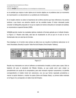 Universidad Nacional Autónoma de México
Facultad de Ingeniería
Software WINQSB aplicaciones prácticas en la Investigación de Operaciones
26
es la cantidad que mejora el valor óptimo de la función objetivo en el problema dual (un incremento
de maximización o un decremento en un problema de minimización).
En el renglón anterior se aclara la importancia de la última columna que hace referencia a los precios
sombras y que tienen una estrecha relación con las variables duales. El lector interesado puede
consultar la bibliografía propuesta en la que se explica de manera exhaustiva el concepto de dualidad,
se recomienda en especial Estrada (2009).
WINQSB permite mostrar los resultados óptimos mediante el formato aplicado por el método Simplex.
La Figura 2.7. Muestra esta tabla, este tipo de visualización es útil ya que en el aula se nos ha
familiarizado más con este tipo de formato.
Para desplegar en el monitor esta ventana se debe (una vez resuelto el problema) seleccionar en el
menú Resultados (Results) la opción Tabla final del Simplex (Final Simplex Tableau).
Figura 2.7
Resulta muy interesante ver como el software va resolviendo el modelo; es decir paso a paso. Esto es
bastante útil para el estudiante del Método Simplex, ya que puede servir para cotejar su
procedimiento con ayuda de la computadora; para esto necesario regresar nuevamente a la plantilla
correspondiente al modelo inicial (sin solucionar); una vez que hemos regresado procedemos a
marcar la opción Resolver y mostrar los pasos (Solve and Display Steps). La primera tabla mostrada
en la Figura 2.8, corresponde a la tabla inicial del Simplex:
 