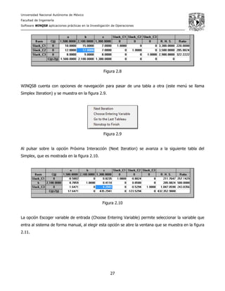 Universidad Nacional Autónoma de México
Facultad de Ingeniería
Software WINQSB aplicaciones prácticas en la Investigación de Operaciones
27
Figura 2.8
WINQSB cuenta con opciones de navegación para pasar de una tabla a otra (este menú se llama
Simplex Iteration) y se muestra en la figura 2.9.
Figura 2.9
Al pulsar sobre la opción Próxima Interacción (Next Iteration) se avanza a la siguiente tabla del
Simplex, que es mostrada en la figura 2.10.
Figura 2.10
La opción Escoger variable de entrada (Choose Entering Variable) permite seleccionar la variable que
entra al sistema de forma manual, al elegir esta opción se abre la ventana que se muestra en la figura
2.11.
 