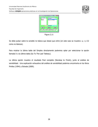 Universidad Nacional Autónoma de México
Facultad de Ingeniería
Software WINQSB aplicaciones prácticas en la Investigación de Operaciones
28
Figura 2.11
Se debe pulsar sobre la variable no básica que desee que entre (en este caso se muestra: a, c y C2
como no básicas).
Para mostrar la última tabla del Simplex directamente podremos optar por seleccionar la opción
llamada Ir a la última tabla (Go To The Last Tableau).
La última opción muestra el resultado final completo (Nonstop to Finish), junto al análisis de
sensibilidad. Una explicación exhaustiva del análisis de sensibilidad podemos encontrarla en los libros
Pinillos (1994) y Estrada (2009).
 