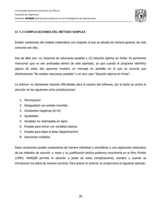 Universidad Nacional Autónoma de México
Facultad de Ingeniería
Software WINQSB aplicaciones prácticas en la Investigación de Operaciones
29
II-1.2 COMPLICACIONES DEL MÉTODO SIMPLEX
Existen variaciones del modelo matemático con respecto al que se estudia de manera general, las más
comunes son diez.
Dos de ellas son: (1) Ausencia de soluciones posibles y (2) Solución óptima sin límite. Es pertinente
mencionar que no son analizadas dentro de este apartado, ya que cuando el programa identifica
alguna de estas dos opciones muestra un mensaje en pantalla en el que se anuncia que
efectivamente “No existen soluciones posibles” o en otro caso “Solución óptima sin límite”.
Lo anterior no representa mayores dificultades para el usuario del software, por lo tanto se centra la
atención en las siguientes ocho complicaciones:
1. Minimización
2. Desigualdad con sentido invertido
3. Constantes negativas (bi<0)
4. Igualdades
5. Variables no restringidas en signo
6. Empate para entrar con variables básicas
7. Empate para dejar la base (degeneración)
8. Soluciones múltiples
Estas variaciones pueden presentarse de manera individual o simultánea y una explicación exhaustiva
de los métodos de solución a mano y su justificación teórica podemos encontrarla en el libro Pinillos
(1994). WINQSB permite la solución a pesar de estas complicaciones, siempre y cuando se
introduzcan los datos de manera correcta. Para aclarar lo anterior se proporciona el siguiente ejemplo.
 
