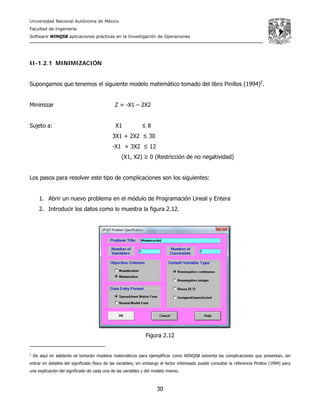 Universidad Nacional Autónoma de México
Facultad de Ingeniería
Software WINQSB aplicaciones prácticas en la Investigación de Operaciones
30
II-1.2.1 MINIMIZACIÓN
Supongamos que tenemos el siguiente modelo matemático tomado del libro Pinillos (1994)2
.
Minimizar Z = -X1 – 2X2
Sujeto a: X1 ≤ 8
3X1 + 2X2 ≤ 30
-X1 + 3X2 ≤ 12
(X1, X2) ≥ 0 (Restricción de no negatividad)
Los pasos para resolver este tipo de complicaciones son los siguientes:
1. Abrir un nuevo problema en el módulo de Programación Lineal y Entera
2. Introducir los datos como lo muestra la figura 2.12.
Figura 2.12
2
De aquí en adelante se tomarán modelos matemáticos para ejemplificar como WINQSB solventa las complicaciones que presentan, sin
entrar en detalles del significado físico de las variables; sin embargo el lector interesado puede consultar la referencia Pinillos (1994) para
una explicación del significado de cada una de las variables y del modelo mismo.
 
