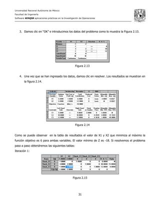 Universidad Nacional Autónoma de México
Facultad de Ingeniería
Software WINQSB aplicaciones prácticas en la Investigación de Operaciones
31
3. Damos clic en “OK” e introducimos los datos del problema como lo muestra la Figura 2.13.
Figura 2.13
4. Una vez que se han ingresado los datos, damos clic en resolver. Los resultados se muestran en
la figura 2.14.
Figura 2.14
Como se puede observar en la tabla de resultados el valor de X1 y X2 que minimiza al máximo la
función objetivo es 6 para ambas variables. El valor mínimo de Z es -18. Si resolvemos el problema
paso a paso obtendremos las siguientes tablas:
Iteración 1:
Figura 2.15
 