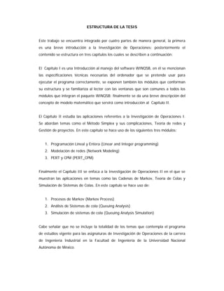 ESTRUCTURA DE LA TESIS
Este trabajo se encuentra integrado por cuatro partes de manera general, la primera
es una breve introducción a la Investigación de Operaciones; posteriormente el
contenido se estructura en tres capítulos los cuales se describen a continuación:
El Capítulo I es una Introducción al manejo del software WINQSB, en él se mencionan
las especificaciones técnicas necesarias del ordenador que se pretende usar para
ejecutar el programa correctamente, se exponen también los módulos que conforman
su estructura y se familiariza al lector con las ventanas que son comunes a todos los
módulos que integran el paquete WINQSB; finalmente se da una breve descripción del
concepto de modelo matemático que servirá como introducción al Capítulo II.
El Capítulo II estudia las aplicaciones referentes a la Investigación de Operaciones I.
Se abordan temas como el Método Simplex y sus complicaciones, Teoría de redes y
Gestión de proyectos. En este capítulo se hace uso de los siguientes tres módulos:
1. Programación Lineal y Entera (Linear and Integer programming)
2. Modelación de redes (Network Modeling)
3. PERT y CPM (PERT_CPM)
Finalmente el Capítulo III se enfoca a la Investigación de Operaciones II en el que se
muestran las aplicaciones en temas como las Cadenas de Markov, Teoría de Colas y
Simulación de Sistemas de Colas. En este capítulo se hace uso de:
1. Procesos de Markov (Markov Process)
2. Análisis de Sistemas de cola (Queuing Analysis)
3. Simulación de sistemas de cola (Queuing Analysis Simulation)
Cabe señalar que no se incluye la totalidad de los temas que contempla el programa
de estudios vigente para las asignaturas de Investigación de Operaciones de la carrera
de Ingeniería Industrial en la Facultad de Ingeniería de la Universidad Nacional
Autónoma de México.
 