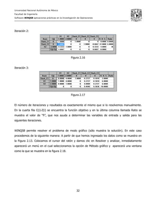 Universidad Nacional Autónoma de México
Facultad de Ingeniería
Software WINQSB aplicaciones prácticas en la Investigación de Operaciones
32
Iteración 2:
Figura 2.16
Iteración 3:
Figura 2.17
El número de iteraciones y resultados es exactamente el mismo que si lo resolvemos manualmente.
En la cuarta fila C(i)-Z(i) se encuentra la función objetivo y en la última columna llamada Ratio se
muestra el valor de “fi”, que nos ayuda a determinar las variables de entrada y salida para las
siguientes iteraciones.
WINQSB permite resolver el problema de modo gráfico (sólo muestra la solución). En este caso
procedemos de la siguiente manera: A partir de que hemos ingresado los datos como se muestra en
la Figura 2.13. Colocamos el cursor del ratón y damos clic en Resolver y analizar, inmediatamente
aparecerá un menú en el cual seleccionamos la opción de Método gráfico y aparecerá una ventana
como la que se muestra en la figura 2.18.
 