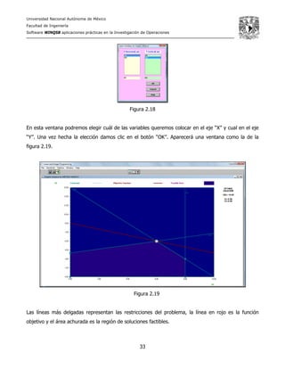 Universidad Nacional Autónoma de México
Facultad de Ingeniería
Software WINQSB aplicaciones prácticas en la Investigación de Operaciones
33
Figura 2.18
En esta ventana podremos elegir cuál de las variables queremos colocar en el eje “X” y cual en el eje
“Y”. Una vez hecha la elección damos clic en el botón “OK”. Aparecerá una ventana como la de la
figura 2.19.
Figura 2.19
Las líneas más delgadas representan las restricciones del problema, la línea en rojo es la función
objetivo y el área achurada es la región de soluciones factibles.
 