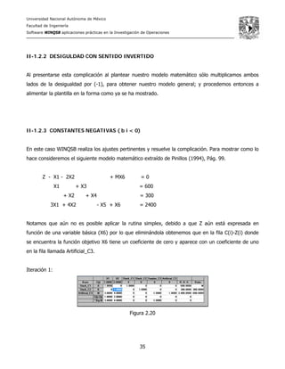 Universidad Nacional Autónoma de México
Facultad de Ingeniería
Software WINQSB aplicaciones prácticas en la Investigación de Operaciones
35
II-1.2.2 DESIGULDAD CON SENTIDO INVERTIDO
Al presentarse esta complicación al plantear nuestro modelo matemático sólo multiplicamos ambos
lados de la desigualdad por (-1), para obtener nuestro modelo general; y procedemos entonces a
alimentar la plantilla en la forma como ya se ha mostrado.
II-1.2.3 CONSTANTES NEGATIVAS ( b i < 0)
En este caso WINQSB realiza los ajustes pertinentes y resuelve la complicación. Para mostrar como lo
hace consideremos el siguiente modelo matemático extraído de Pinillos (1994), Pág. 99.
Z - X1 - 2X2 + MX6 = 0
X1 + X3 = 600
+ X2 + X4 = 300
3X1 + 4X2 - X5 + X6 = 2400
Notamos que aún no es posible aplicar la rutina simplex, debido a que Z aún está expresada en
función de una variable básica (X6) por lo que eliminándola obtenemos que en la fila C(i)-Z(i) donde
se encuentra la función objetivo X6 tiene un coeficiente de cero y aparece con un coeficiente de uno
en la fila llamada Artificial_C3.
Iteración 1:
Figura 2.20
 