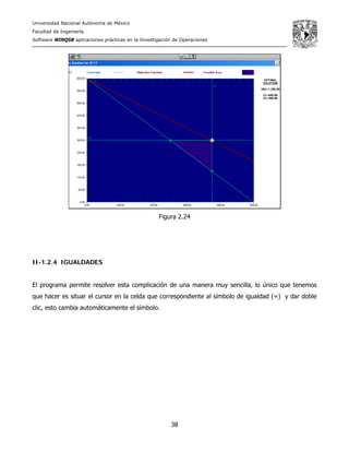 Universidad Nacional Autónoma de México
Facultad de Ingeniería
Software WINQSB aplicaciones prácticas en la Investigación de Operaciones
38
Figura 2.24
II-1.2.4 IGUALDADES
El programa permite resolver esta complicación de una manera muy sencilla, lo único que tenemos
que hacer es situar el cursor en la celda que correspondiente al símbolo de igualdad (=) y dar doble
clic, esto cambia automáticamente el símbolo.
 
