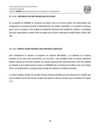 Universidad Nacional Autónoma de México
Facultad de Ingeniería
Software WINQSB aplicaciones prácticas en la Investigación de Operaciones
39
II-1.2.5 VARIABLES NO RESTRINGIDAS EN SIGNO
En la plantilla de WINQSB se introducen los datos como ya lo hemos hecho con anterioridad; esta
complicación se presenta durante el planteamiento del modelo matemático y no durante el proceso,
por lo que no compete a este trabajo la explicación exhaustiva del método de solución; sin embargo
para dar continuidad a nuestros fines se sugiere que el lector interesado consulte Pinillos (1994), Pág.
107.
II-1.2.6 EMPATE PARA ENTRAR CON VARIABLES BÁSICAS
Esta complicación la resuelve el programa sin mayores dificultades; y se presenta si en alguna
iteración de la rutina nos encontramos con que dos o más variables tienen el mismo coeficiente
positivo máximo en la función objetivo. Se resuelve seleccionando arbitrariamente, entre las variables
en empate, la que deberá ocupar la base. En WINQSB sólo se introducen los datos como ya lo hemos
hecho con anterioridad y el propio programa elige por defecto la variable de entrada.
La opción Escoger variable de entrada (Choose Entering Variable) permite seleccionar la variable que
entra al sistema de forma manual, al elegir esta opción se abre la ventana que se muestra en la figura
2.11.
 