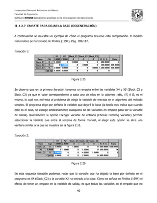 Universidad Nacional Autónoma de México
Facultad de Ingeniería
Software WINQSB aplicaciones prácticas en la Investigación de Operaciones
40
II-1.2.7 EMPATE PARA DEJAR LA BASE (DEGENERACIÓN)
A continuación se muestra un ejemplo de cómo el programa resuelve esta complicación. El modelo
matemático se ha tomado de Pinillos (1994), Pág. 108-112.
Iteración 1:
Figura 2.25
Se observa que en la primera iteración tenemos un empate entre las variables X4 y X5 (Slack_C2 y
Slack_C3) ya que el valor correspondiente a cada una de ellas en la columna ratio, (fi) ó Ø, es el
mismo, lo cual nos enfrenta al problema de elegir la variable de entrada en el algoritmo del método
simplex. El programa elige por defecto la variable que dejará la base (la teoría nos indica que cuando
este es el caso, se escoge arbitrariamente cualquiera de las variables en empate para ser la variable
de salida). Nuevamente la opción Escoger variable de entrada (Choose Entering Variable) permite
seleccionar la variable que entra al sistema de forma manual, al elegir esta opción se abre una
ventana similar a la que se muestra en la figura 2.11.
Iteración 2:
Figura 2.26
En esta segunda iteración podemos notar que la variable que ha dejado la base por defecto en el
programa es X4 (Slack_C2) y la variable X2 ha entrado a la base. Cómo se señala en Pinillos (1994) el
efecto de tener un empate en la variable de salida, es que todas las variables en el empate que no
 