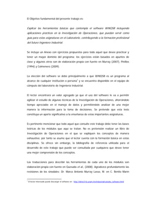 El Objetivo fundamental del presente trabajo es:
Explicar las herramientas básicas que contempla el software WINQSB incluyendo
aplicaciones prácticas en la Investigación de Operaciones, que puedan servir como
guía para estas asignaturas en el Laboratorio, contribuyendo a la formación profesional
del futuro Ingeniero Industrial.
Se incluye un Anexo con ejercicios propuestos para todo aquel que desee practicar y
tener un mayor dominio del programa; los ejercicios están basados en apuntes de
clase y algunos otros son de elaboración propia con fuente en Murray (2007), Pinillos
(1994) y Colmenero (2009).
La elección del software se debe principalmente a que WINQSB es un programa al
alcance de cualquier institución o persona1
y se encuentra disponible en el equipo de
cómputo del laboratorio de Ingeniería Industrial.
El lector encontrará un valor agregado ya que el uso del software le va a permitir
agilizar el estudio de algunas técnicas de la Investigación de Operaciones, ahorrándole
tiempo apreciable en el manejo de datos y permitiéndole analizar de una mejor
manera la información para la toma de decisiones. Se pretende que esta tesis
constituya un aporte significativo a la enseñanza de estas importantes asignaturas.
Es pertinente mencionar que todo aquel que consulte este trabajo debe tener las bases
teóricas de los módulos que aquí se tratan. No es pretensión realizar un libro de
Investigación de Operaciones en el que se expliquen los conceptos de manera
exhaustiva; por tanto se asume que el lector cuenta con la formación básica en estas
disciplinas. Se ofrece sin embargo, la bibliografía de referencia utilizada para el
desarrollo de este trabajo que puede ser consultada por cualquiera que desee tener
una mejor comprensión de los conceptos.
Las traducciones para describir las herramientas de cada uno de los módulos son
elaboración propia con fuente en Quesada et al., (2008). Agradezco profundamente las
revisiones de los sinodales: Dr. Marco Antonio Murray Lasso, M. en C. Benito Marín
1
El lector interesado puede descargar el software en: http://dimei.fi-b.unam.mx/industrial/catedra_software.html
 