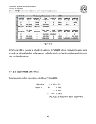 Universidad Nacional Autónoma de México
Facultad de Ingeniería
Software WINQSB aplicaciones prácticas en la Investigación de Operaciones
42
Figura 2.28
En la figura 2.28 se muestra la solución al problema. En WINQSB sólo se introducen los datos como
se mostró al inicio del capítulo y el programa realiza los ajustes pertinentes detallados anteriormente
para resolver el problema.
II-1.2.8 SOLUCIONES MÚLTIPLES
Sea el siguiente modelo matemático, extraído de Pinillos (1994):
Maximizar Z = 3X1 – 4X2
Sujeto a: X1 ≤ 600
X2 ≤ 300
3X1 + 4X2 ≤ 2400
(X1, X2) ≥ 0 (Restricción de no negatividad)
 