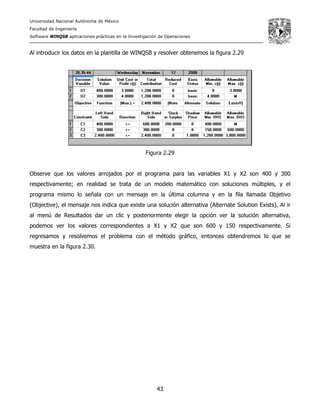 Universidad Nacional Autónoma de México
Facultad de Ingeniería
Software WINQSB aplicaciones prácticas en la Investigación de Operaciones
43
Al introducir los datos en la plantilla de WINQSB y resolver obtenemos la figura 2.29
Figura 2.29
Observe que los valores arrojados por el programa para las variables X1 y X2 son 400 y 300
respectivamente; en realidad se trata de un modelo matemático con soluciones múltiples, y el
programa mismo lo señala con un mensaje en la última columna y en la fila llamada Objetivo
(Objective), el mensaje nos indica que existe una solución alternativa (Alternate Solution Exists). Al ir
al menú de Resultados dar un clic y posteriormente elegir la opción ver la solución alternativa,
podemos ver los valores correspondientes a X1 y X2 que son 600 y 150 respectivamente. Si
regresamos y resolvemos el problema con el método gráfico, entonces obtendremos lo que se
muestra en la figura 2.30.
 