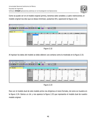 Universidad Nacional Autónoma de México
Facultad de Ingeniería
Software WINQSB aplicaciones prácticas en la Investigación de Operaciones
46
Como se puede ver en el modelo original (primo), tenemos siete variables y cuatro restricciones; el
modelo original nos dice que se desea minimizar; pulsamos OK y aparecerá la figura 2.32.
Figura 2.32
Al ingresar los datos del modelo se debe obtener una ventana como la mostrada en la figura 2.33.
Figura 2.33
Para ver el modelo dual de este modelo primo nos dirigimos al menú formato, tal como se muestra en
la figura 2.34. Damos un clic y nos aparece la figura 2.35 que representa el modelo dual de nuestro
modelo original.
 