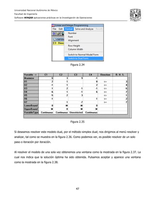 Universidad Nacional Autónoma de México
Facultad de Ingeniería
Software WINQSB aplicaciones prácticas en la Investigación de Operaciones
47
Figura 2.34
Figura 2.35
Si deseamos resolver este modelo dual, por el método simplex dual; nos dirigimos al menú resolver y
analizar, tal como se muestra en la figura 2.36. Como podemos ver, es posible resolver de un solo
paso o iteración por iteración.
Al resolver el modelo de una sola vez obtenemos una ventana como la mostrada en la figura 2.37. La
cual nos indica que la solución óptima ha sido obtenida. Pulsamos aceptar y aparece una ventana
como la mostrada en la figura 2.38.
 