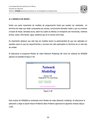 Universidad Nacional Autónoma de México
Facultad de Ingeniería
Software WINQSB aplicaciones prácticas en la Investigación de Operaciones
50
II-2 MODELO DE REDES
Existe una parte importante de modelos de programación lineal que pueden ser analizados en
términos de redes que están compuestos por puntos, comúnmente llamados nodos y que se conectan
a través de líneas, llamadas arcos; sobre los cuales se efectúa un transporte (de mercancías, materias
primas, autos, información, agua, etcétera) que se le conoce como flujo.
Es importante destacar que este tipo de modelos tienen la particularidad de que son aplicados en
aquellos casos en que los requerimientos y recursos han sido expresados en términos de un solo tipo
de unidad.
Al seleccionar el programa Modelo de redes (Network Modeling) del menú de módulos de WINQSB
aparece en pantalla la figura 2.39.
Figura 2.39
Este modulo de WINQSB es nombrado como Modelo de redes (Network modeling). Al seleccionar la
aplicación y elegir la opción Nuevo Problema (New Problem) aparecerá la siguiente ventana (figura
2.40).
 