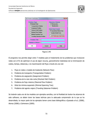 Universidad Nacional Autónoma de México
Facultad de Ingeniería
Software WINQSB aplicaciones prácticas en la Investigación de Operaciones
51
Figura 2.40
El programa nos permite elegir entre 7 modelos para el tratamiento de los problemas que involucran
redes con el fin de optimizar el uso de algún recurso, generalmente tratándose de la minimización de
costos, tiempo, distancias, o la maximización del flujo a través de una red:
1. Flujo en redes o modelo de trasbordo (Network Flow)
2. Problema de transporte (Transportation Problem)
3. Problema de asignación (Assignment Problem)
4. Problema de la ruta más corta (Shortest Path Problem)
5. Problema de flujo máximo (Maximal Flow Problem)
6. Árbol de mínima expansión (Minimal Spanning Tree)
7. Problema del agente viajero (Traveling Salesman Problem)
Se tratarán cada uno de los modelos con ejemplos sencillos, con la finalidad de ilustrar los alcances de
este software; se deben tener las bases teóricas para la adecuada comprensión de lo que se ha
desarrollado, la mayor parte de los ejemplos tienen como base bibliográfica a Quesada et al., (2008),
Alonso (2008) y Colmenero (2009).
 
