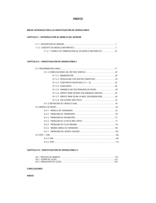 INDICE
BREVE INTRODUCCIÓN A LA INVESTIGACIÓN DE OPERACIONES
CAPÍTULO I.- INTRODUCCIÓN AL MANEJO DEL WINQSB
I-1.1 DESCRIPCIÓN DE WINQSB………………………………………………………………………………………1
1-1.2 CONCEPTO DE MODELO MATEMÁTICO…………………………………………………………………….7
I.1.2.1 EJEMPLO DE FORMULACIÓN DE UN MODELO MATEMÁTICO…………………….10
CAPÍTULO II.- INVESTIGACIÓN DE OPERACIONES I
II-1 PROGRAMACIÓN LINEAL…………………………………………………………………………………………..17
II-1.2 COMPLICACIONES DEL MÉTODO SIMPLEX…………………………………………………29
II-1.2.1 MINIMIZACIÓN……………………………………………………………………..30
II-1.2.2 DESIGULDAD CON SENTIDO INVERTIDO…………………………………35
II-1.2.3 CONSTANTES NEGATIVAS ( b i < 0)……………………………………....35
II-1.2.4 IGUALDADES………………………………………………………………………..38
II-1.2.5 VARIABLES NO RESTRINGIDAS EN SIGNO……………………………….39
II-1.2.6 EMPATE PARA ENTRAR CON VARIABLES BÁSICAS……………………39
II-1.2.7 EMPATE PARA DEJAR LA BASE (DEGENERACIÓN)…………………….40
II-1.2.8 SOLUCIONES MÚLTIPLES……………………………………………………….42
II-1.3 OBTENCIÓN DEL MODELO DUAL ………………………………………………………………45
II-2 MODELO DE REDES……………………………………………………………………………………………………50
II-2.1 MODELO DE TRASBORDO.………………………………………………………………………52
II-2.2 PROBLEMA DE TRASNPORTE…………………………………………………………………..59
II-2.3 PROBLEMA DE ASIGNACIÓN…………………………………………………………………..72
II-2.4 PROBLEMA DE LA RUTA MÁS CORTA.………………………………………………………77
II-2.5 PROBLEMA DE FLUJO MÁXIMO………………………………………………………………..94
II-2.6 MÍNIMO ÁRBOL DE EXPANSIÓN………………………………………………………………98
II-2.7 PROBLEMA DEL AGENTE VIAJERO…………………………………………………………..102
II-3 PERT – CPM………………………………………………………………………………………………………………106
II-3.1 CPM………………………………………………………………………………………………………..109
II-3.2 PERT………………………………………………………………………………………………………115
CAPÍTULO III- INVESTIGACIÓN DE OPERACIONES II
III-1 PROCESO DE MARKOV……………………………………………………………………………………………119
III-2 TEORÍA DE COLAS…………………………………………………………………………………………………132
III-3 SIMULACIÓN DE COLAS…………………………………………………………………………………………146
CONCLUSIONES
ANEXO
 
