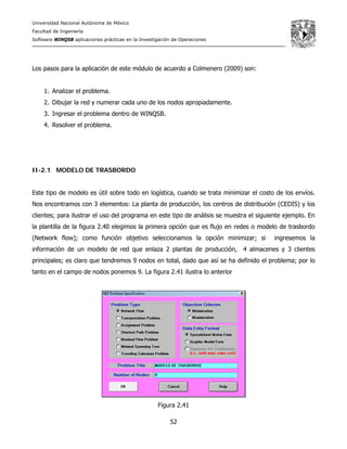 Universidad Nacional Autónoma de México
Facultad de Ingeniería
Software WINQSB aplicaciones prácticas en la Investigación de Operaciones
52
Los pasos para la aplicación de este módulo de acuerdo a Colmenero (2009) son:
1. Analizar el problema.
2. Dibujar la red y numerar cada uno de los nodos apropiadamente.
3. Ingresar el problema dentro de WINQSB.
4. Resolver el problema.
II-2.1 MODELO DE TRASBORDO
Este tipo de modelo es útil sobre todo en logística, cuando se trata minimizar el costo de los envíos.
Nos encontramos con 3 elementos: La planta de producción, los centros de distribución (CEDIS) y los
clientes; para ilustrar el uso del programa en este tipo de análisis se muestra el siguiente ejemplo. En
la plantilla de la figura 2.40 elegimos la primera opción que es flujo en redes o modelo de trasbordo
(Network flow); como función objetivo seleccionamos la opción minimizar; si ingresemos la
información de un modelo de red que enlaza 2 plantas de producción, 4 almacenes y 3 clientes
principales; es claro que tendremos 9 nodos en total, dado que así se ha definido el problema; por lo
tanto en el campo de nodos ponemos 9. La figura 2.41 ilustra lo anterior
Figura 2.41
 