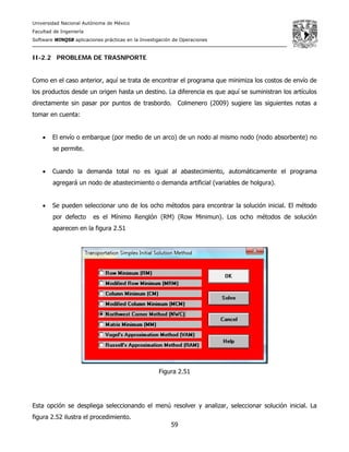 Universidad Nacional Autónoma de México
Facultad de Ingeniería
Software WINQSB aplicaciones prácticas en la Investigación de Operaciones
59
II-2.2 PROBLEMA DE TRASNPORTE
Como en el caso anterior, aquí se trata de encontrar el programa que minimiza los costos de envío de
los productos desde un origen hasta un destino. La diferencia es que aquí se suministran los artículos
directamente sin pasar por puntos de trasbordo. Colmenero (2009) sugiere las siguientes notas a
tomar en cuenta:
• El envío o embarque (por medio de un arco) de un nodo al mismo nodo (nodo absorbente) no
se permite.
• Cuando la demanda total no es igual al abastecimiento, automáticamente el programa
agregará un nodo de abastecimiento o demanda artificial (variables de holgura).
• Se pueden seleccionar uno de los ocho métodos para encontrar la solución inicial. El método
por defecto es el Mínimo Renglón (RM) (Row Minimun). Los ocho métodos de solución
aparecen en la figura 2.51
Figura 2.51
Esta opción se despliega seleccionando el menú resolver y analizar, seleccionar solución inicial. La
figura 2.52 ilustra el procedimiento.
 