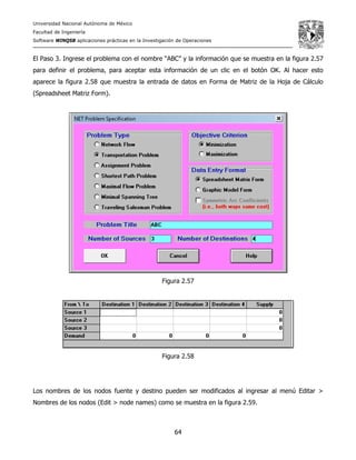 Universidad Nacional Autónoma de México
Facultad de Ingeniería
Software WINQSB aplicaciones prácticas en la Investigación de Operaciones
64
El Paso 3. Ingrese el problema con el nombre “ABC” y la información que se muestra en la figura 2.57
para definir el problema, para aceptar esta información de un clic en el botón OK. Al hacer esto
aparece la figura 2.58 que muestra la entrada de datos en Forma de Matriz de la Hoja de Cálculo
(Spreadsheet Matriz Form).
Figura 2.57
Figura 2.58
Los nombres de los nodos fuente y destino pueden ser modificados al ingresar al menú Editar >
Nombres de los nodos (Edit > node names) como se muestra en la figura 2.59.
 