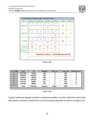 Universidad Nacional Autónoma de México
Facultad de Ingeniería
Software WINQSB aplicaciones prácticas en la Investigación de Operaciones
70
Figura 2.68
Figura 2.69
El paso 5 señala que después de resolver el problema es posible ir al menú y seleccionar archivo (file)
para imprimir o guardar la solución final. El menú de opciones disponible se muestra en la figura 2.70.
 