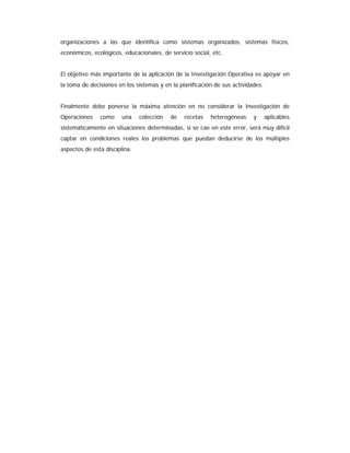 organizaciones a las que identifica como sistemas organizados, sistemas físicos,
económicos, ecológicos, educacionales, de servicio social, etc.
El objetivo más importante de la aplicación de la Investigación Operativa es apoyar en
la toma de decisiones en los sistemas y en la planificación de sus actividades.
Finalmente debe ponerse la máxima atención en no considerar la Investigación de
Operaciones como una colección de recetas heterogéneas y aplicables
sistemáticamente en situaciones determinadas, si se cae en este error, será muy difícil
captar en condiciones reales los problemas que puedan deducirse de los múltiples
aspectos de esta disciplina.
 