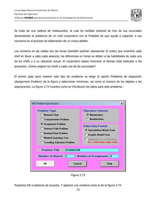 Universidad Nacional Autónoma de México
Facultad de Ingeniería
Software WINQSB aplicaciones prácticas en la Investigación de Operaciones
73
Se trata de una cadena de restaurantes, la cual ha recibido solicitud de tres de sus sucursales
demandando la asistencia de un chef corporativo con la finalidad de que ayude a capacitar a sus
cocineros en el proceso de elaboración de un nuevo platillo.
Los números en las celdas son las horas (también podrían representar el costo) que invertiría cada
chef en llevar a cabo cada asesoría; las diferencias en horas se deben a las habilidades de cada uno
de los chefs y a su ubicación actual. El corporativo desea minimizar el tiempo total dedicado a los
proyectos. ¿Cómo asignar los chefs a cada una de las sucursales?
El primer paso para resolver este tipo de problema es elegir la opción Problema de asignación
(Assignment Problem) de la figura y seleccionar minimizar, así como el número de los objetos y las
asignaciones. La figura 2.73 muestra como se introducen los datos para este problema.
Figura 2.73
Pulsamos OK si estamos de acuerdo. Y aparece una ventana como la de la figura 2.74
 
