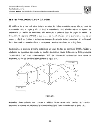 Universidad Nacional Autónoma de México
Facultad de Ingeniería
Software WINQSB aplicaciones prácticas en la Investigación de Operaciones
77
100
100
10050
40
20
100
120
130
40
100
100
50
70
60
100
100
200
50
100
II-2.4 EL PROBLEMA DE LA RUTA MÁS CORTA
El problema de la ruta más corta incluye un juego de nodos conectados donde sólo un nodo es
considerado como el origen y sólo un nodo es considerado como el nodo destino. El objetivo es
determinar un camino de conexiones que minimicen la distancia total del origen al destino. La
limitación del programa WINQSB es que cuando se tiene la situación en la que tenemos más de un
origen o más de un destino, el software no es capaz de solventar esta complicación; sin embargo el
lector interesado en ahondar más en el tema puede consultar las referencias bibliográficas.
Consideremos el siguiente problema extraído de las notas de clase de Colmenero (2009). Muebles y
Mudanzas fue contratada para mudar los muebles de oficina y equipo de la empresa de bienes raíces
“Propiedades, S. A.” a sus nuevas oficinas. ¿Qué ruta recomienda? Las distancias están dadas en
kilómetros. La red de carreteras se muestra en la figura 2.81.
Figura 2.81
Para el uso de esta plantilla seleccionamos el problema de la ruta más corta ( shortest path problem),
escribimos el nombre del problema y el número de nodos tal como se muestra en la figura 2.82.
1
2
10
9
8
7
6
5
4
3
13
12
11
Vieja oficina
Nueva oficina
 