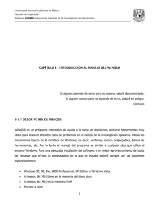 Universidad Nacional Autónoma de México
Facultad de Ingeniería
Software WINQSB aplicaciones prácticas en la Investigación de Operaciones
1
CAPÍTULO I.- INTRODUCCIÓN AL MANEJO DEL WINQSB
Si alguien aprende de otros pero no razona, estará desconcertado.
Si alguien razona pero no aprende de otros, estará en peligro.
Confucio
I-1.1 DESCRIPCIÓN DE WINQSB
WINQSB es un programa interactivo de ayuda a la toma de decisiones, contiene herramientas muy
útiles para resolver distintos tipos de problemas en el campo de la investigación operativa. Utiliza los
mecanismos típicos de la interface de Windows; es decir, ventanas, menús desplegables, barras de
herramientas, etc. Por lo tanto el manejo del programa es similar a cualquier otro que utilice el
entorno Windows. Para una adecuada instalación del software, y un mejor aprovechamiento de todos
los recursos que ofrece, la computadora en la que se estudie deberá cumplir con las siguientes
especificaciones:
• Windows 95, 98, Me, 2000 Professional, XP Edition o Windows Vista.
• Al menos 10 [Mb] libres en la memoria del disco duro
• Al menos 36 [Mb] en la memoria RAM
• Monitor a color
 